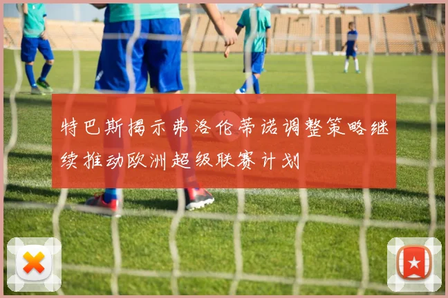 特巴斯揭示弗洛伦蒂诺调整策略继续推动欧洲超级联赛计划