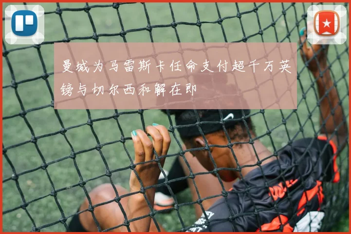 曼城为马雷斯卡任命支付超千万英镑与切尔西和解在即