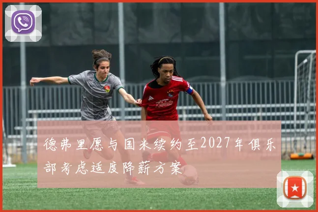德弗里愿与国米续约至2027年俱乐部考虑适度降薪方案