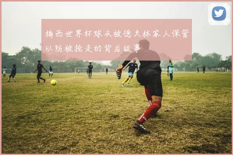 梅西世界杯球衣被德夫林家人保管以防被抢走的背后故事