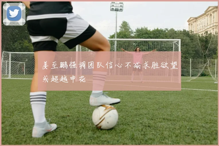 姜至鹏强调团队信心不减求胜欲望或超越申花