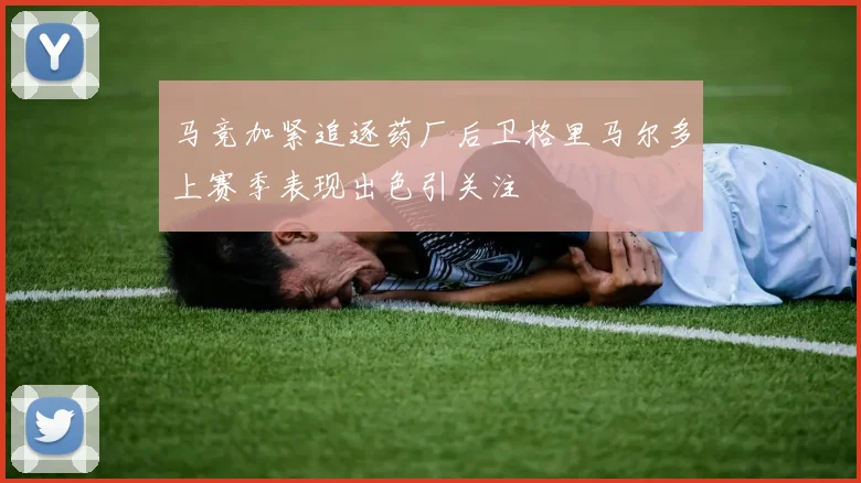 马竞加紧追逐药厂后卫格里马尔多上赛季表现出色引关注