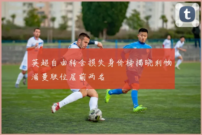 英超自由转会损失身价榜揭晓利物浦曼联位居前两名