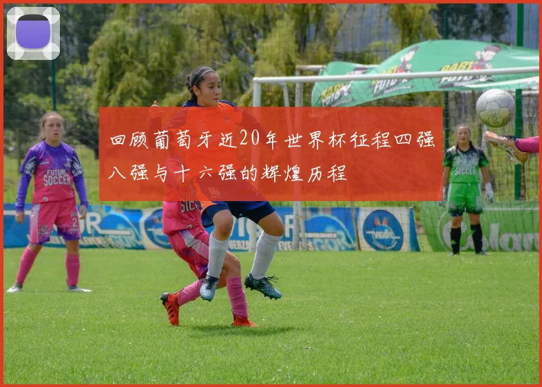 回顾葡萄牙近20年世界杯征程四强八强与十六强的辉煌历程