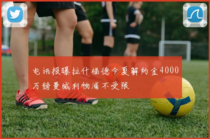 电讯报曝拉什福德今夏解约金4000万镑曼城利物浦不受限
