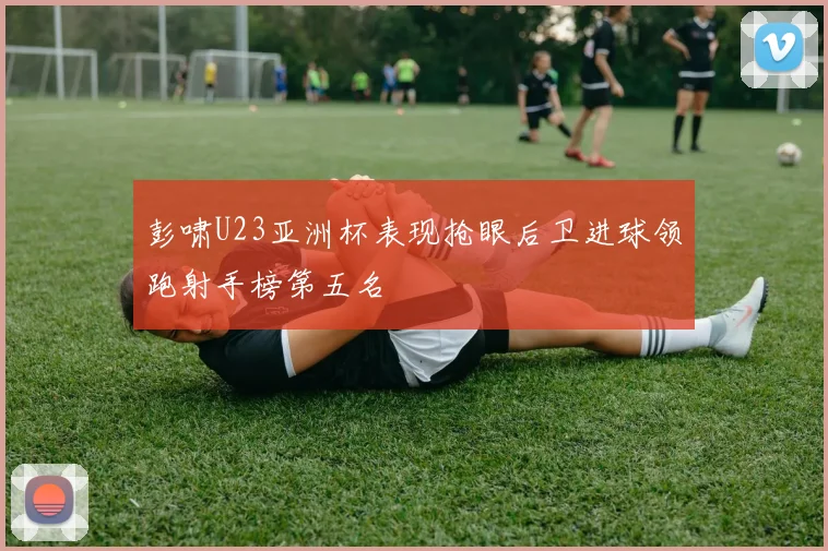 彭啸U23亚洲杯表现抢眼后卫进球领跑射手榜第五名