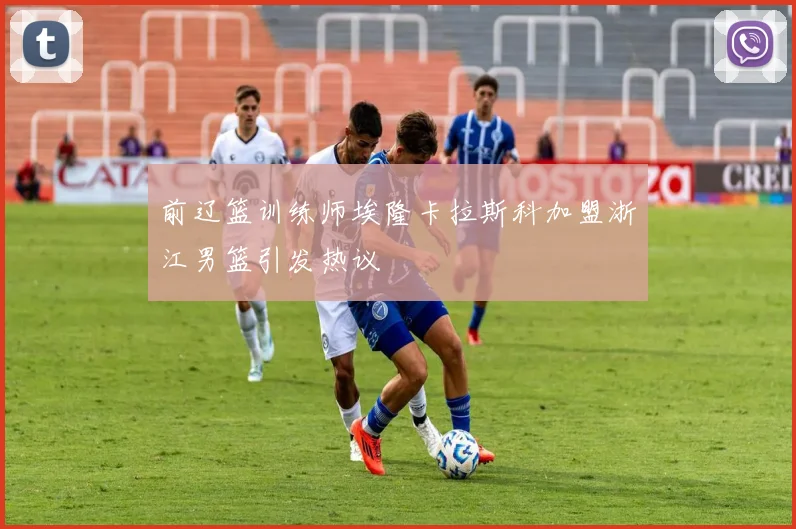 前辽篮训练师埃隆卡拉斯科加盟浙江男篮引发热议