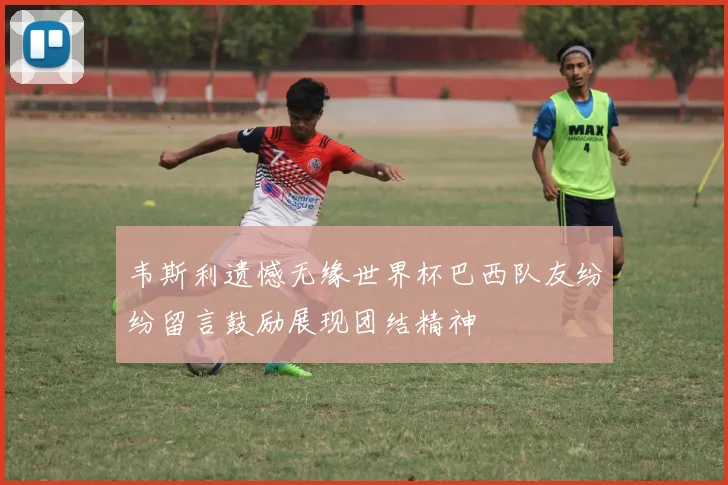 韦斯利遗憾无缘世界杯巴西队友纷纷留言鼓励展现团结精神