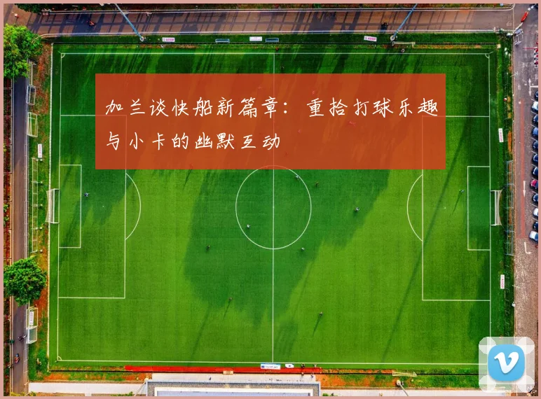 加兰谈快船新篇章：重拾打球乐趣与小卡的幽默互动