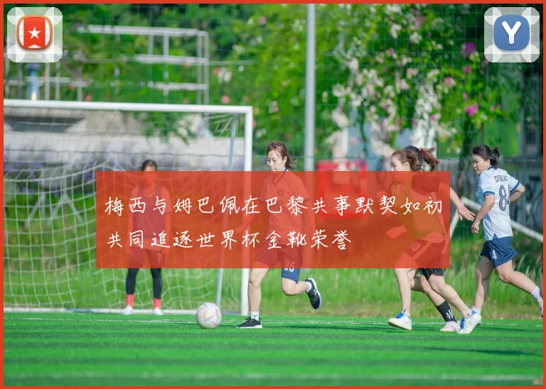 梅西与姆巴佩在巴黎共事默契如初共同追逐世界杯金靴荣誉