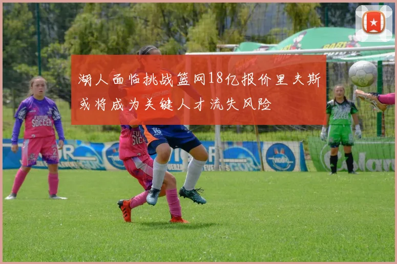 湖人面临挑战篮网18亿报价里夫斯或将成为关键人才流失风险