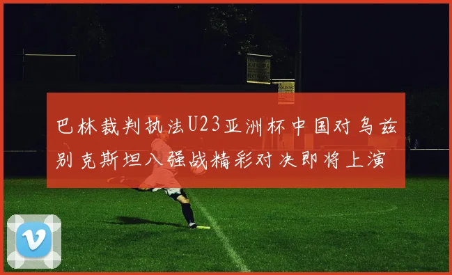 巴林裁判执法U23亚洲杯中国对乌兹别克斯坦八强战精彩对决即将上演