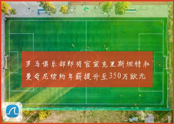罗马俱乐部即将官宣克里斯坦特和曼奇尼续约年薪提升至350万欧元