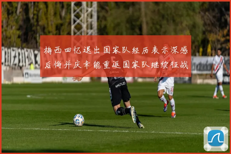 梅西回忆退出国家队经历表示深感后悔并庆幸能重返国家队继续征战
