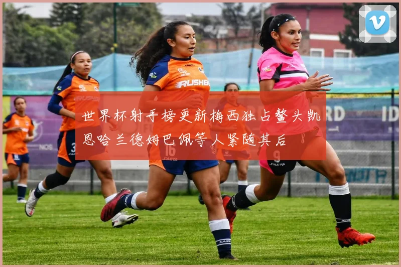 世界杯射手榜更新梅西独占鳌头凯恩哈兰德姆巴佩等人紧随其后