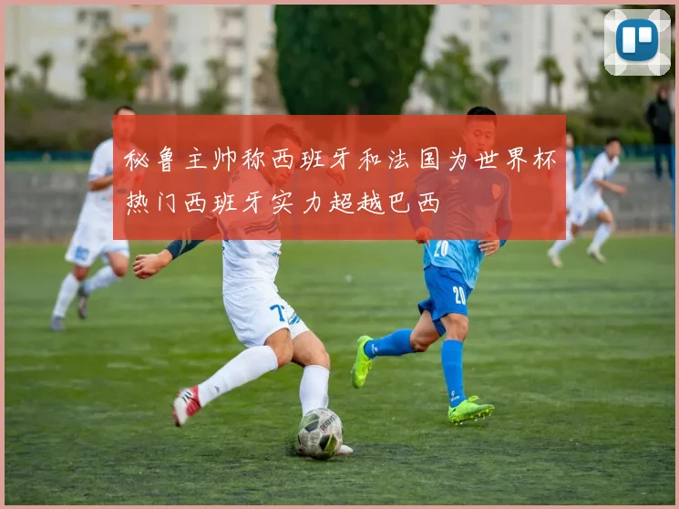 秘鲁主帅称西班牙和法国为世界杯热门西班牙实力超越巴西