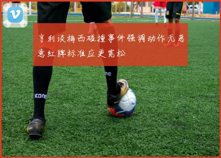 亨利谈梅西碰撞事件强调动作无恶意红牌标准应更宽松