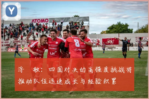浮嶋敏：四国对决的高强度挑战将推动队伍迅速成长与经验积累