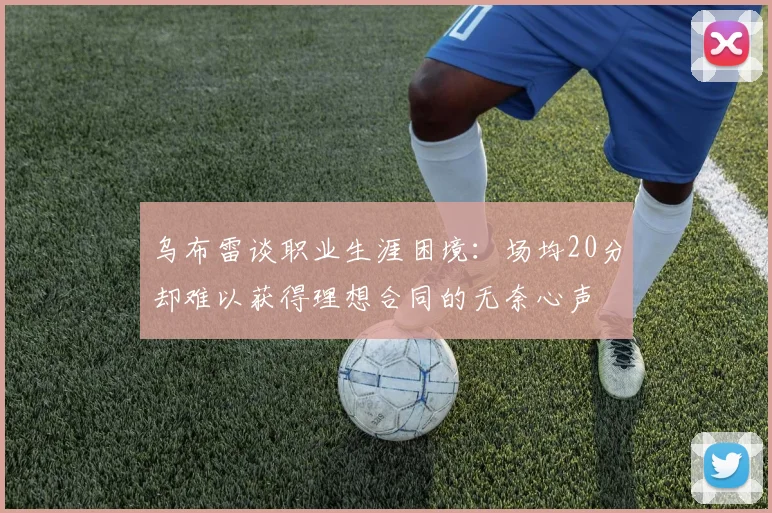 乌布雷谈职业生涯困境：场均20分却难以获得理想合同的无奈心声