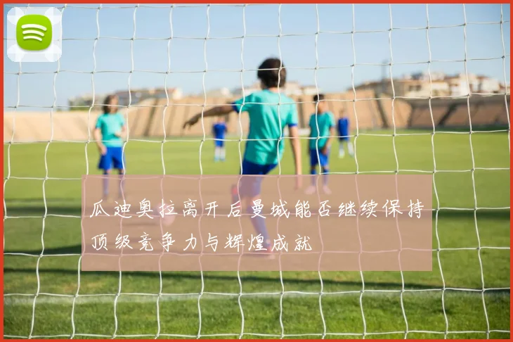 瓜迪奥拉离开后曼城能否继续保持顶级竞争力与辉煌成就