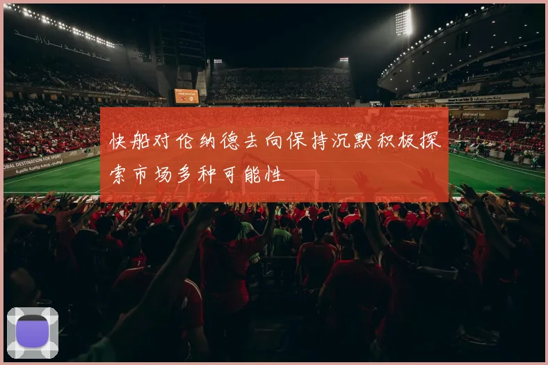 快船对伦纳德去向保持沉默积极探索市场多种可能性