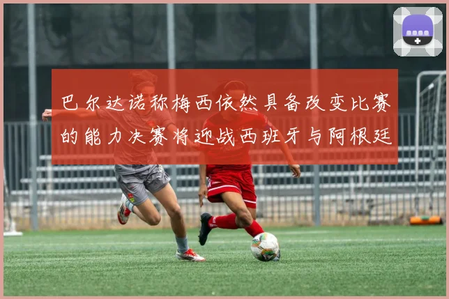巴尔达诺称梅西依然具备改变比赛的能力决赛将迎战西班牙与阿根廷