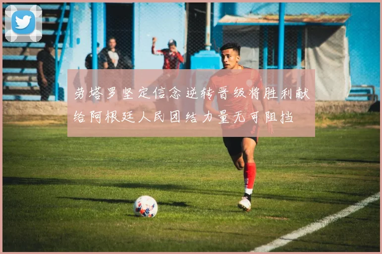劳塔罗坚定信念逆转晋级将胜利献给阿根廷人民团结力量无可阻挡